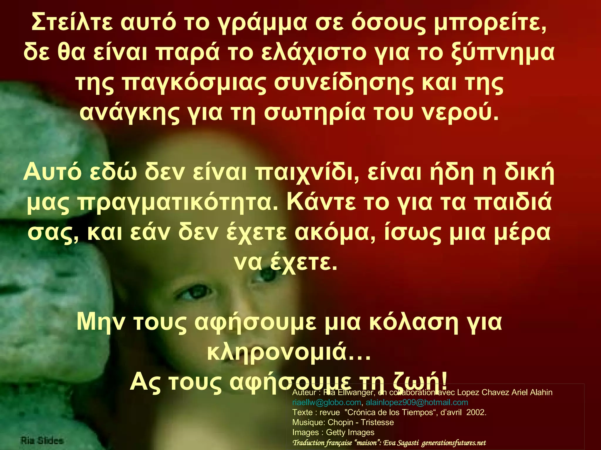 Στείλτε αυτό το γράμμα σε όσους μπορείτε, δε θα είναι παρά το ελάχιστο για το ξύπνημα της παγκόσμιας συνείδησης και της ανάγκης για τη σωτηρία του νερού. Αυτό εδώ δεν είναι παιχνίδι, είναι ήδη η δική μας πραγματικότητα. Κάντε το για τα παιδιά σας, και εάν δεν έχετε ακόμα, ίσως μια μέρα να έχετε.   Μην τους αφήσουμε μια κόλαση για κληρονομιά… Ας τους αφήσουμε τη ζωή ! Auteur : Ria Ellwanger, en collaboration avec Lopez Chavez Ariel Alahin  [email_address] ,  alainlopez909@hotmail.com  Texte : revue  &quot;Crónica de los Tiempos“, d’avril  2002. Musique: Chopin - Tristesse  Images : Getty Images Traduction française “maison”: Eva Sagasti  generationsfutures.net 