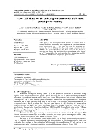 International Journal of Power Electronics and Drive System (IJPEDS)
Vol. 11, No. 4, December 2020, pp. 2019~2029
ISSN: 2088-8694, DOI: 10.11591/ijpeds.v11.i4.pp2019-2029  2019
Journal homepage: http://ijpeds.iaescore.com
Novel technique for hill climbing search to reach maximum
power point tracking
Ahmed Samir Badawi1
, Nurul Fadzlin Hasbullah2
, Siti Hajar Yusoff3
, Aisha H Hashim4
,
Alhareth Zyoud5
1,2,3,4
Department of Electrical and Computer Engineering, International Islamic University Malaysia, Malaysia
5
Department of Electrical and Computer Engineering, Birzeit University, PO Box 14, Birzeit, West Bank, Palestine
Article Info ABSTRACT
Article history:
Received Feb 9, 2020
Revised Apr 14, 2020
Accepted May 9, 2020
In this paper, a new technique has been proposed to solve the trade off
common problem in hill climbing search algorithm (HCS) to reach maximum
power point tracking (MPPT). The main aim of the new technique is to
increase the power efficiency for the wind energy conversion system
(WECS). The proposed technique has been combined the three-mode
algorithm to be simpler. The novel algorithm is increasing the ability to reach
the MPPT without delay. The novel algorithm shows fast tracking capability
and enhanced stability under change wind speed conditions.
Keywords:
Hill climbing search
Maximum power point tracking
Wind energy conversion system
Wind turbine
This is an open access article under the CC BY-SA license.
Corresponding Author:
Nurul Fadzlin Hasbullah,
Departement of Electrical and Computer Engineering,
International Islamic University Malaysia,
53100 Gombak, Malaysia.
Email: nurulfadzlinhasbullah@gmail.com
1. INTRODUCTION
Maximum power point tracking (MPPT) is of the paramount importance in renewable energy
regimes for not only to maximize the system’s power efficiency, but also to reduce the return period of the
installation expenses cost and good power quality and reliable. In this research, the targeted algorithm is hill
climbing search (HCS) under the direct power control (DPC), to increase the output power direct through the
duty cycle, and to reach maximum peak point on the DC link. HCS method is considered an example of a
perturb and observe (P&O) technique [1-4]. There are many features for HCS algorithm; it’s considered the
simplest method, not require any prior knowledge about wind energy conversion system (WECS) or
aerodynamics characteristics. It can be applied to any WECS, suitable for small scale wind turbine (WT) and
this type of algorithm can bring the operating point toward power coefficient (Cp) by increasing or
decreasing the perturbing [5-9].
There are two main types according to the maximization of captured power. The first type is DPC
concern in the power output direct in the WECS. Whereas, the second type is indirect power control (IDC),
increased the mechanical power in the WECS as shown in Figure 1.
The input of HCS is considered electric power since it can be simply measured using the converter
[10-15]. However, it is in reality the turbine power that must be applied for the control strategy to reach to the
peak point. Since no data for the wind turbine WT is needed, it is ensured that the WT will reach to its real
maximum power point, even through variations of external blade characteristics or factors [16].
 