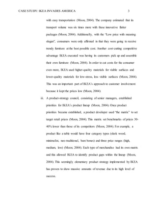 CASE STUDY: IKEA INVADES AMERICA 3
with easy transportation (Moon, 2004). The company estimated that its
transport volume was six times more with these innovative flatter
packages (Moon, 2004). Additionally, with the “Low price with meaning
slogan”, consumers were only affirmed in that they were going to receive
trendy furniture at the best possible cost. Another cost-cutting competitive
advantage IKEA executed was having its customers pick up and assemble
their own furniture (Moon, 2004). In order to cut costs for the consumer
even more, IKEA used higher-quality materials for visible surfaces and
lower-quality materials for low-stress, less visible surfaces (Moon, 2004).
This was an important part of IKEA’s approach to customer involvement
because it kept the prices low (Moon, 2004).
iii. A product-strategy council, consisting of senior managers, established
priorities for IKEA’s product lineup (Moon, 2004). Once product
priorities became established, a product developer used “the matrix” to set
target retail prices (Moon, 2004). This matrix set benchmarks of prices 30-
40% lower than those of its competitors (Moon, 2004). For example, a
product like a table would have four category types (sleek wood,
minimalist, neo-traditional, bare bones) and three price ranges (high,
medium, low) (Moon, 2004). Each type of merchandise had its own matrix
and this allowed IKEA to identify product gaps within the lineup (Moon,
2004). This seemingly elementary product strategy implemented by IKEA
has proven to show massive amounts of revenue due to its high level of
success.
 