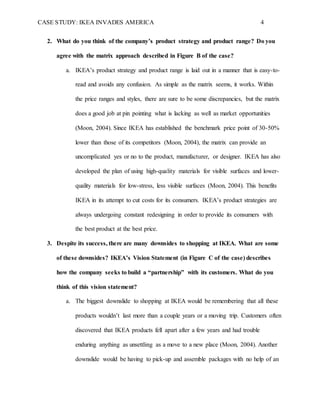 CASE STUDY: IKEA INVADES AMERICA 4
2. What do you think of the company’s product strategy and product range? Do you
agree with the matrix approach described in Figure B of the case?
a. IKEA’s product strategy and product range is laid out in a manner that is easy-to-
read and avoids any confusion. As simple as the matrix seems, it works. Within
the price ranges and styles, there are sure to be some discrepancies, but the matrix
does a good job at pin pointing what is lacking as well as market opportunities
(Moon, 2004). Since IKEA has established the benchmark price point of 30-50%
lower than those of its competitors (Moon, 2004), the matrix can provide an
uncomplicated yes or no to the product, manufacturer, or designer. IKEA has also
developed the plan of using high-quality materials for visible surfaces and lower-
quality materials for low-stress, less visible surfaces (Moon, 2004). This benefits
IKEA in its attempt to cut costs for its consumers. IKEA’s product strategies are
always undergoing constant redesigning in order to provide its consumers with
the best product at the best price.
3. Despite its success, there are many downsides to shopping at IKEA. What are some
of these downsides? IKEA’s Vision Statement (in Figure C of the case) describes
how the company seeks to build a “partnership” with its customers. What do you
think of this vision statement?
a. The biggest downslide to shopping at IKEA would be remembering that all these
products wouldn’t last more than a couple years or a moving trip. Customers often
discovered that IKEA products fell apart after a few years and had trouble
enduring anything as unsettling as a move to a new place (Moon, 2004). Another
downslide would be having to pick-up and assemble packages with no help of an
 