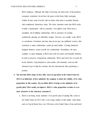 CASE STUDY: IKEA INVADES AMERICA 5
IKEA employee. Although this helps in lowering the ticket price of the products,
consumers sometimes do not have the space to take home bulky packages.
Neither do they want to be left with no choice other than to assemble furniture
with complicated instructions alone. The vision statement states that IKEA seeks
to build a “partnership” with its customers. On a global scale, IKEA does a
exemplary job at building relationships with its customers by creating
aesthetically pleasing yet affordable designs. However, on a smaller scale, IKEA
is a warehouse of products and since they do not give any additional services after
a purchase is made, relationships cannot go much further. Creating functional
designed furniture creates a profit not a relationship. Nonetheless, the mass
continues to enjoy shopping at IKEA due to the low prices and beautiful furniture.
In order to preserve a long-lasting relationship, IKEA must learn how to create the
lovely furniture, keep inexpensive price points, and constantly come up with
advanced ways to help the customer feel less disconnected after purchasing a
product.
4. The fact that IKEA hopes to have fifty stores in operation in the United States by
2013 is an indication of how optimistic the company is about the viability of its value
proposition in this country. Do you think IKEA is being overly optimistic in its
growth plan? How would you improve IKEA’s value proposition to make it even
more attractive to the American consumers?
a. IKEA is not being overly optimistic in its growth plan of opening fifty stores in
the United States by 2013. Fifty is not a large number in that similar retail chains
such as Crate & Barrel have over 100 stores in the United States (Crate and barrel
 
