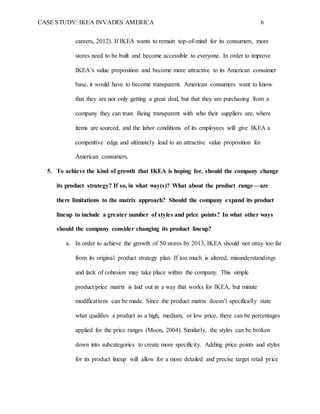 CASE STUDY: IKEA INVADES AMERICA 6
careers, 2012). If IKEA wants to remain top-of-mind for its consumers, more
stores need to be built and become accessible to everyone. In order to improve
IKEA’s value proposition and become more attractive to its American consumer
base, it would have to become transparent. American consumers want to know
that they are not only getting a great deal, but that they are purchasing from a
company they can trust. Being transparent with who their suppliers are, where
items are sourced, and the labor conditions of its employees will give IKEA a
competitive edge and ultimately lead to an attractive value proposition for
American consumers.
5. To achieve the kind of growth that IKEA is hoping for, should the company change
its product strategy? If so, in what way(s)? What about the product range—are
there limitations to the matrix approach? Should the company expand its product
lineup to include a greater number of styles and price points? In what other ways
should the company consider changing its product lineup?
a. In order to achieve the growth of 50 stores by 2013, IKEA should not stray too far
from its original product strategy plan. If too much is altered, misunderstandings
and lack of cohesion may take place within the company. This simple
product/price matrix is laid out in a way that works for IKEA, but minute
modifications can be made. Since the product matrix doesn’t specifically state
what qualifies a product as a high, medium, or low price, there can be percentages
applied for the price ranges (Moon, 2004). Similarly, the styles can be broken
down into subcategories to create more specificity. Adding price points and styles
for its product lineup will allow for a more detailed and precise target retail price
 