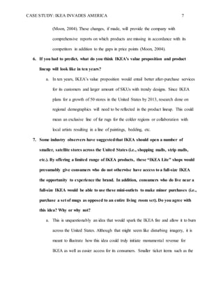 CASE STUDY: IKEA INVADES AMERICA 7
(Moon, 2004). These changes, if made, will provide the company with
comprehensive reports on which products are missing in accordance with its
competitors in addition to the gaps in price points (Moon, 2004).
6. If you had to predict, what do you think IKEA’s value proposition and product
lineup will look like in ten years?
a. In ten years, IKEA’s value proposition would entail better after-purchase services
for its customers and larger amount of SKUs with trendy designs. Since IKEA
plans for a growth of 50 stores in the United States by 2013, research done on
regional demographics will need to be reflected in the product lineup. This could
mean an exclusive line of fur rugs for the colder regions or collaboration with
local artists resulting in a line of paintings, bedding, etc.
7. Some industry observers have suggestedthat IKEA should open a number of
smaller, satellite stores across the United States (i.e., shopping malls, strip malls,
etc.). By offering a limited range of IKEA products, these “IKEA Lite” shops would
presumably give consumers who do not otherwise have access to a full-size IKEA
the opportunity to experience the brand. In addition, consumers who do live near a
full-size IKEA would be able to use these mini-outlets to make minor purchases (i.e.,
purchase a set of mugs as opposed to an entire living room set). Do you agree with
this idea? Why or why not?
a. This is unquestionably an idea that would spark the IKEA fire and allow it to burn
across the United States. Although that might seem like disturbing imagery, it is
meant to illustrate how this idea could truly initiate monumental revenue for
IKEA as well as easier access for its consumers. Smaller ticket items such as the
 