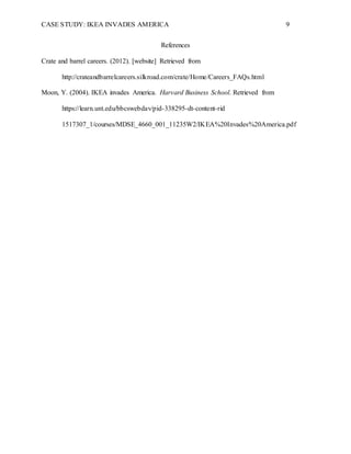 CASE STUDY: IKEA INVADES AMERICA 9
References
Crate and barrel careers. (2012). [website] Retrieved from
http://crateandbarrelcareers.silkroad.com/crate/Home/Careers_FAQs.html
Moon, Y. (2004). IKEA invades America. Harvard Business School. Retrieved from
https://learn.unt.edu/bbcswebdav/pid-338295-dt-content-rid
1517307_1/courses/MDSE_4660_001_11235W2/IKEA%20Invades%20America.pdf
 