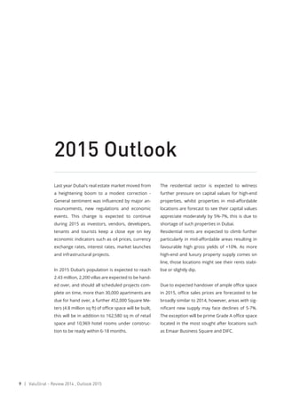 9 | ValuStrat - Review 2014 , Outlook 2015
2015 Outlook
Last year Dubai’s real estate market moved from
a heightening boom to a modest correction -
General sentiment was influenced by major an-
nouncements, new regulations and economic
events. This change is expected to continue
during 2015 as investors, vendors, developers,
tenants and tourists keep a close eye on key
economic indicators such as oil prices, currency
exchange rates, interest rates, market launches
and infrastructural projects.
In 2015 Dubai’s population is expected to reach
2.43 million, 2,200 villas are expected to be hand-
ed over, and should all scheduled projects com-
plete on time, more than 30,000 apartments are
due for hand over, a further 452,000 Square Me-
ters (4.8 million sq ft) of office space will be built,
this will be in addition to 162,580 sq m of retail
space and 10,969 hotel rooms under construc-
tion to be ready within 6-18 months.
The residential sector is expected to witness
further pressure on capital values for high-end
properties, whilst properties in mid-affordable
locations are forecast to see their capital values
appreciate moderately by 5%-7%, this is due to
shortage of such properties in Dubai.
Residential rents are expected to climb further
particularly in mid-affordable areas resulting in
favourable high gross yields of +10%. As more
high-end and luxury property supply comes on
line, those locations might see their rents stabi-
lise or slightly dip.
Due to expected handover of ample office space
in 2015, office sales prices are forecasted to be
broadly similar to 2014, however, areas with sig-
nificant new supply may face declines of 5-7%.
The exception will be prime Grade A office space
located in the most sought after locations such
as Emaar Business Square and DIFC.
 