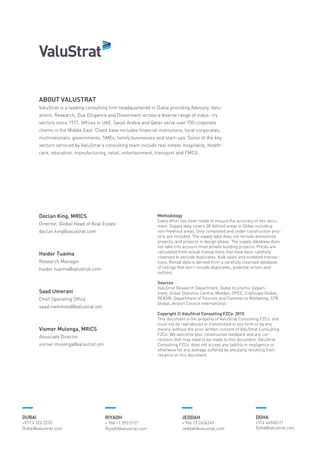 Methodology
Every effort has been made to ensure the accuracy of this docu-
ment. Supply data covers 38 defined areas in Dubai including
non-freehold areas. Only completed and under construction proj-
ects are included. The supply data does not include announced
projects, and projects in design phase. The supply database does
not take into account most private building projects. Prices are
calculated from actual transactions that have been carefully
cleansed to exclude duplicates, bulk sales and outdated transac-
tions. Rental data is derived from a carefully cleansed database
of listings that don’t include duplicates, potential errors and
outliers.
Sources
ValuStrat Research Department, Dubai Economic Depart-
ment, Dubai Statistics Centre, Moodys, OPEC, CityScape Global,
REIDIN, Department of Tourism and Commerce Marketing, STR
Global, Airport Council International.
Copyright © ValuStrat Consulting FZCo. 2015
This document is the property of ValuStrat Consulting FZCo. and
must not be reproduced or transmitted in any form or by any
means, without the prior written consent of ValuStrat Consulting
FZCo. We welcome your constructive feedback and any cor-
rections that may need to be made to this document. ValuStrat
Consulting FZCo. does not accept any liability in negligence or
otherwise for any damage suffered by any party resulting from
reliance on this document.
ABOUT VALUSTRAT
ValuStrat is a leading consulting firm headquartered in Dubai providing Advisory, Valu-
ations, Research, Due Diligence and Divestment across a diverse range of indus- try
sectors since 1977. Offices in UAE, Saudi Arabia and Qatar serve over 750 corporate
clients in the Middle East. Client base includes financial institutions, local corporates,
multinationals, governments, SMEs, family businesses and start-ups. Some of the key
sectors serviced by ValuStrat’s consulting team include real estate, hospitality, health-
care, education, manufacturing, retail, entertainment, transport and FMCG.
Declan King, MRICS
Director, Global Head of Real Estate
declan.king@valustrat.com
Haider Tuaima
Research Manager
haider.tuaima@valustrat.com
Saad Umerani
Cheif Operating Office
saad.mehmood@valustrat.om
Vismer Mulenga, MRiCS
Associate Director
vismer.mulenga@valustrat.om
DUBAI
+971 4 326 2233
Dubai@valustrat.com
RIYADH
+ 966 11 293 5127
Riyadh@valustrat.com
JEDDAH
+ 966 12 2636249
Jeddah@valustrat.com
DOHA
+974 44968121
Doha@valustrat.com
 