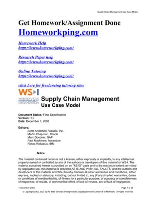 Supply Chain Management Use Case Model
Get Homework/Assignment Done
Homeworkping.com
Homework Help
https://www.homeworkping.com/
Research Paper help
https://www.homeworkping.com/
Online Tutoring
https://www.homeworkping.com/
click here for freelancing tutoring sites
Supply Chain Management
Use Case Model
Document Status: Final Specification
Version: 1.0
Date: December 1, 2003
Editors:
Scott Anderson, Visuale, Inc.
Martin Chapman, Oracle
Marc Goodner, SAP
Paul Mackinaw, Accenture
Rimas Rekasius, IBM
Notice
The material contained herein is not a license, either expressly or impliedly, to any intellectual
property owned or controlled by any of the authors or developers of this material or WS-I. The
material contained herein is provided on an "AS IS" basis and to the maximum extent permitted
by applicable law, this material is provided AS IS AND WITH ALL FAULTS, and the authors and
developers of this material and WS-I hereby disclaim all other warranties and conditions, either
express, implied or statutory, including, but not limited to, any (if any) implied warranties, duties
or conditions of merchantability, of fitness for a particular purpose, of accuracy or completeness
of responses, of results, of workmanlike effort, of lack of viruses, and of lack of negligence.
1 December 2003 Page 1 of 28
© Copyright 2002, 2003 by the Web Services-Interoperability Organization and Certain of its Members. All rights reserved.
 