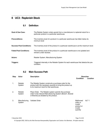 Supply Chain Management Use Case Model
8 UC3: Replenish Stock
8.1 Definition
Goal of Use Case: The Retailer System orders goods from a manufacturer to replenish stock for a
particular product in a particular warehouse.
Preconditions: The inventory level of a product in a particular warehouse has fallen below its
minimum level
Success Post Conditions: The inventory level of the product in a particular warehouse is at the maximum level.
Failed Post Conditions: The inventory level of the product in a particular warehouse is not updated and
remains under stocked.
Actors: Retailer System, Manufacturing System
Triggers: Triggered internally in the Retailer System for each warehouse that detects the pre-
condition.
8.2 Main Success Path
Step Actor Description Branches
Condition Location
1. Retailer
System
The Retailer System constructs a purchase order for the
product with the necessary quantity to bring the product up
to its maximum level for that warehouse.
2. Retailer
System
Place Order. The Retailer system submits the purchase
order to the relevant Manufacturing System (Brand1, Brand2
or Brand3) as dictated by the product.
3. Manufacturing
System
Validate Order Malformed
order or
invalid
product or
invalid
quantity
ALT 1
1 December 2003 Page 15 of 28
© Copyright 2002, 2003 by the Web Services-Interoperability Organization and Certain of its Members. All rights reserved.
 