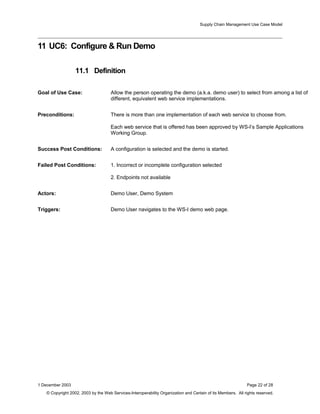 Supply Chain Management Use Case Model
11 UC6: Configure & Run Demo
11.1 Definition
Goal of Use Case: Allow the person operating the demo (a.k.a. demo user) to select from among a list of
different, equivalent web service implementations.
Preconditions: There is more than one implementation of each web service to choose from.
Each web service that is offered has been approved by WS-I’s Sample Applications
Working Group.
Success Post Conditions: A configuration is selected and the demo is started.
Failed Post Conditions: 1. Incorrect or incomplete configuration selected
2. Endpoints not available
Actors: Demo User, Demo System
Triggers: Demo User navigates to the WS-I demo web page.
1 December 2003 Page 22 of 28
© Copyright 2002, 2003 by the Web Services-Interoperability Organization and Certain of its Members. All rights reserved.
 