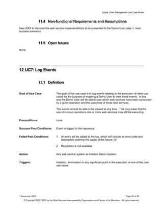 Supply Chain Management Use Case Model
11.4 Non-functional Requirements and Assumptions
Use UDDI to discover the web service implementations to be presented to the Demo User (step 1, main
success scenario).
11.5 Open Issues
None.
12 UC7: Log Events
12.1 Definition
Goal of Use Case: The goal of this use case is to log events relating to the execution of other use
cases for the purpose of enabling a Demo User to view these events. In this
way the Demo User will be able to see which web services have been consumed
by a given operation and the outcomes of those web services.
The events should be able to be viewed at any time. This may mean that for
asynchronous operations one or more web services may still be executing.
Preconditions: none
Success Post Conditions: Event is logged to the repository.
Failed Post Conditions: 1. An entry will be added to the log, which will include an error code and
description outlining the cause of the failure. Or
2. Repository is not available
Actors: Any web service system as Initiator, Demo System.
Triggers: Initiation, termination or any significant point in the execution of one of the core
use cases.
1 December 2003 Page 24 of 28
© Copyright 2002, 2003 by the Web Services-Interoperability Organization and Certain of its Members. All rights reserved.
 