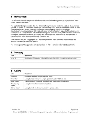 Supply Chain Management Use Case Model
1 Introduction
This document presents a high level definition of a Supply Chain Management (SCM) application in the
form of a set of Use Cases.
The application being modeled is that of a Retailer offering Consumer electronic goods to Consumers; a
typical B2C model. To fulfill orders the Retailer has to manage stock levels in warehouses. When an item
in stock falls below a certain threshold, the Retailer must restock the item from the relevant
Manufacturer’s inventory (a typical B2B model). In order to fulfill a Retailer’s request a Manufacturer may
have to execute a production run to build the finished goods. In the real world, a Manufacturer would have
to order the component parts from its suppliers. For simplicity in this application, we assume this is a
manual process which is supported through the use of fax.
Each use case includes a logging call to a monitoring system in order to monitor the activities of the
services from a single monitoring service.
The primary goal of the application is to demonstrate all of the scenarios in the WS-I Basic Profile.
2 Glossary
Term Description
server ID Identification of the server, including information identifying the implementation provider.
3 Actors
Actor Description
Consumer A party that wishes to shop for electrical goods.
Demo User A party that is exercising the sample application via the WS-I web site.
Demo System The component of the sample application used to set up and run the demo.
Manufacturing
System
A party that manufactures electrical products.
Retailer System A party that sells electrical products to the general public.
1 December 2003 Page 5 of 28
© Copyright 2002, 2003 by the Web Services-Interoperability Organization and Certain of its Members. All rights reserved.
 