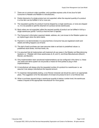 Supply Chain Management Use Case Model
7. There are no minimum order quantities, and quantities express units of one (true for both
Consumer to Retailer and Retailer to manufacturer).
8. Partial shipments of a single product are not supported; either the required quantity of a product
in a line item can be fulfilled in full or none are.
9. The requested quantity of a product must be shipped by a single warehouse, or none are shipped
i.e. it is not possible to split the shipment of a product across warehouses.
10. Back orders are not supported; either the required quantity of product can be fulfilled in full by a
single warehouse (points 7 and 8) or that line item is rejected.
11. The Consumer’s information (payment details, address, etc.) are known to the Retailer system via
an implicit logon when the demo starts.
12. Payment is not demonstrated, it is assumed that a Consumer has pre-registered credit card
details and billing happens out of band.
13. The start of each purchase use case assumes state is set back to predefined values i.e.
predefined stock levels, min/max levels, etc.
14. It is assumed that all implementers will implement all use cases in the Retailer and Manufacturing
Systems i.e. 1 Retailer with three warehouses (A, B, and C), and three Manufacturers (Brand1,
Brand2, and Brand3.)
15. Only implementation team sanctioned implementations can be configured in this demo i.e. these
use cases and demo system do not provide a means for third parties to plug in their
implementations.
16. A manufacturer will always ship the requested number of a product to a warehouse i.e. we
assume it can always manufacture the required amount.
17. To maximize interoperability testing, a non-Roman character set should be used in an appropriate
place. The suggestion is for the description of at least one product to be in a non-Roman text.
18. When a purchase request brings a warehouse quantity to below a certain level, the warehouse
makes a request of the appropriate manufacturer for more goods.
1 December 2003 Page 7 of 28
© Copyright 2002, 2003 by the Web Services-Interoperability Organization and Certain of its Members. All rights reserved.
 