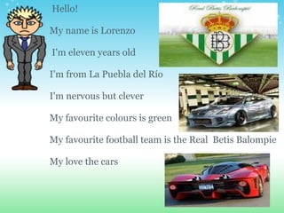   Hello! My name is Lorenzo     I'm eleven years old I'm from La Puebla del Río    I'm nervous but clever   My favourite colours is green My favourite football team is the Real  Betis Balompie My love the cars 