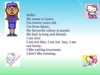 Hello!  My name is Laura.  I'm twelve years old. I'm from Spain. My favourite colour is purple. My hair is long and blonde.  I am nice. I am not thin, I am not  lazy, I am not funny. I like eatting icecreams  I don't like running. 