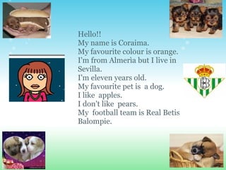 Hello!! My name is Coraima. My favourite colour is orange. I'm from Almerìa but I live in Sevilla. I'm eleven years old.  My favourite pet is  a dog. I like  apples. I don't like  pears. My  football team is Real Betis Balompie. 