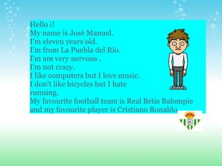 Hello ¡! My name is José Manuel. I'm eleven years old. I'm from La Puebla del Río. I'm am very nervous . I'm not crazy. I like computers but I love music. I don't like bicycles but I hate running. My favourite football team is Real Betis Balompie and my favourite player is Cristiano Ronaldo 