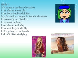 Hello!!  My name is Andrea González.  I´m  eleven years old. I´m from Puebla del Río. My favourite sinnger is Amaia Montero. I love studying  English. I hate eat inglentil. I am clever and  shy. I´m  not  lazy and silly. I like going to the beach. I  don´t  like  studying. 