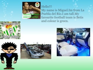 Hello!!! My name is Miguel.Im from La Puebla del Río.I am tall.My farourite football team is Betis and colour is green. 