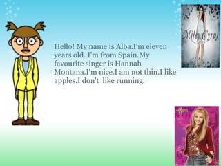 Hello! My name is Alba.I'm eleven  years old. I'm from Spain.My favourite singer is Hannah Montana.I'm nice.I am not thin.I like apples.I don't  like running. 