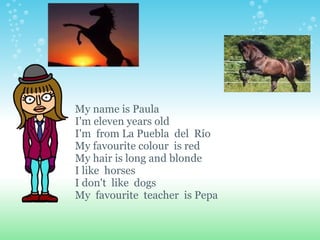 My name is Paula I'm eleven years old I'm  from La Puebla  del  Río My favourite colour  is red My hair is long and blonde I like  horses I don't  like  dogs My  favourite  teacher  is Pepa   