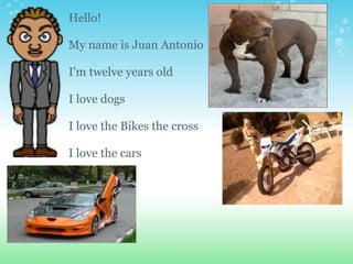 Hello! My name is Juan Antonio I'm twelve years old I love dogs I love the Bikes the cross I love the cars 
