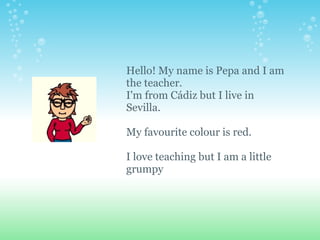 Hello! My name is Pepa and I am the teacher. I'm from Cádiz but I live in Sevilla.   My favourite colour is red.    I love teaching but I am a little  grumpy 