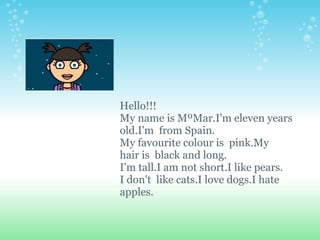 Hello!!! My name is MºMar.I'm eleven years  old.I'm  from Spain. My favourite colour is  pink.My hair is  black and long. I'm tall.I am not short.I like pears. I don't  like cats.I love dogs.I hate apples. 