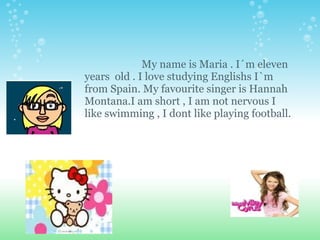                        My name is Maria . I´m eleven years  old . I love studying Englishs I`m from Spain. My favourite singer is Hannah  Montana.I am short , I am not nervous I like swimming , I dont like playing football. 