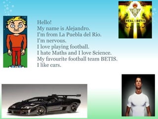 Hello! My name is Alejandro. I'm from La Puebla del Rio. I'm nervous. I love playing football. I hate Maths and I love Science. My favourite football team BETIS. I like cars. 