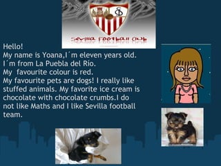 Hello! My name is Yoana,I´m eleven years old. I´m from La Puebla del Río. My  favourite colour is red. My favourite pets are dogs! I really like stuffed animals. My favorite ice cream is chocolate with chocolate crumbs.I do not like Maths and I like Sevilla football team. 
