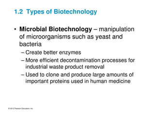 © 2013 Pearson Education, Inc.
1.2 Types of Biotechnology
• Microbial Biotechnology – manipulation
of microorganisms such as yeast and
bacteria
– Create better enzymes
– More efficient decontamination processes for
industrial waste product removal
– Used to clone and produce large amounts of
important proteins used in human medicine
 