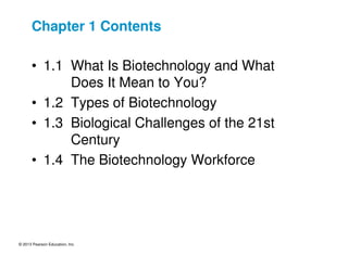 © 2013 Pearson Education, Inc.
Chapter 1 Contents
• 1.1 What Is Biotechnology and What
Does It Mean to You?
• 1.2 Types of Biotechnology
• 1.3 Biological Challenges of the 21st
Century
• 1.4 The Biotechnology Workforce
 