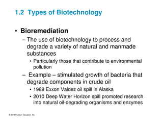 © 2013 Pearson Education, Inc.
1.2 Types of Biotechnology
• Bioremediation
– The use of biotechnology to process and
degrade a variety of natural and manmade
substances
• Particularly those that contribute to environmental
pollution
– Example – stimulated growth of bacteria that
degrade components in crude oil
• 1989 Exxon Valdez oil spill in Alaska
• 2010 Deep Water Horizon spill promoted research
into natural oil-degrading organisms and enzymes
 