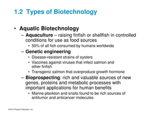 © 2013 Pearson Education, Inc.
1.2 Types of Biotechnology
• Aquatic Biotechnology
– Aquaculture – raising finfish or shellfish in controlled
conditions for use as food sources
• 50% of all fish consumed by humans worldwide
– Genetic engineering
• Disease-resistant strains of oysters
• Vaccines against viruses that infect salmon and
other finfish
• Transgenic salmon that overproduce growth hormone
– Bioprospecting: rich and valuable sources of new
genes, proteins and metabolic processes with
important applications for human benefits
• Marine plankton and snails found to be rich sources of
antitumor and anticancer molecules
 
