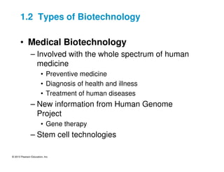 © 2013 Pearson Education, Inc.
1.2 Types of Biotechnology
• Medical Biotechnology
– Involved with the whole spectrum of human
medicine
• Preventive medicine
• Diagnosis of health and illness
• Treatment of human diseases
– New information from Human Genome
Project
• Gene therapy
– Stem cell technologies
 