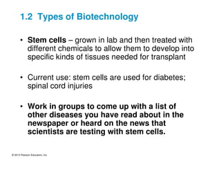 © 2013 Pearson Education, Inc.
1.2 Types of Biotechnology
• Stem cells – grown in lab and then treated with
different chemicals to allow them to develop into
specific kinds of tissues needed for transplant
• Current use: stem cells are used for diabetes;
spinal cord injuries
• Work in groups to come up with a list of
other diseases you have read about in the
newspaper or heard on the news that
scientists are testing with stem cells.
 