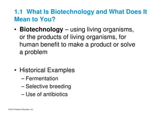 © 2013 Pearson Education, Inc.
1.1 What Is Biotechnology and What Does It
Mean to You?
• Biotechnology – using living organisms,
or the products of living organisms, for
human benefit to make a product or solve
a problem
• Historical Examples
– Fermentation
– Selective breeding
– Use of antibiotics
 