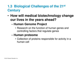 © 2013 Pearson Education, Inc.
1.3 Biological Challenges of the 21st
Century
• How will medical biotechnology change
our lives in the years ahead?
– Human Genome Project
• Research on the function of human genes and
controlling factors that regulate genes
– Human proteome
• Collection of proteins responsible for activity in a
human cell
 