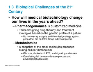 © 2013 Pearson Education, Inc.
1.3 Biological Challenges of the 21st
Century
• How will medical biotechnology change
our lives in the years ahead?
– Pharmacogenomics is customized medicine
• Tailor-designing drug therapy and treatment
strategies based on the genetic profile of a patient
– Do microarray analysis and then design drugs against
genes that are mutated for an individual patient
– Metabolomics
• A snapshot of the small molecules produced
during cellular metabolism
– Glucose, cholesterol, ATP, and signaling molecules
– Can distinguish between disease process and
physiological adaptation
 