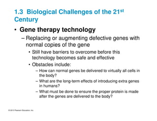 © 2013 Pearson Education, Inc.
1.3 Biological Challenges of the 21st
Century
• Gene therapy technology
– Replacing or augmenting defective genes with
normal copies of the gene
• Still have barriers to overcome before this
technology becomes safe and effective
• Obstacles include:
– How can normal genes be delivered to virtually all cells in
the body?
– What are the long-term effects of introducing extra genes
in humans?
– What must be done to ensure the proper protein is made
after the genes are delivered to the body?
 