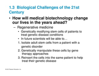 © 2013 Pearson Education, Inc.
1.3 Biological Challenges of the 21st
Century
• How will medical biotechnology change
our lives in the years ahead?
– Regenerative medicine
• Genetically modifying stem cells of patients to
treat genetic disease conditions
• In future scientists will be able to…
1. Isolate adult stem cells from a patient with a
genetic disorder
2. Genetically manipulate these cells by gene
therapy approaches
3. Reinsert the cells into the same patient to help
treat their genetic disease
 