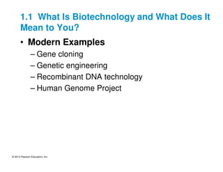 © 2013 Pearson Education, Inc.
1.1 What Is Biotechnology and What Does It
Mean to You?
• Modern Examples
– Gene cloning
– Genetic engineering
– Recombinant DNA technology
– Human Genome Project
 
