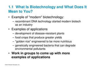© 2013 Pearson Education, Inc.
1.1 What Is Biotechnology and What Does It
Mean to You?
• Example of "modern" biotechnology:
– recombinant DNA technology started modern biotech
as an industry
• Examples of applications
– development of disease-resistant plants
– food crops that produce greater yields
– "golden rice" engineered to be more nutritious
– genetically engineered bacteria that can degrade
environmental pollutants
• Work in groups to come up with more
examples of applications
 