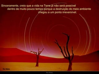 Sinceramente, creio que a vida na Terra já não será possível  dentro de muito pouco tempo porque a destruição do meio ambiente  chegou a um ponto irreversível. 