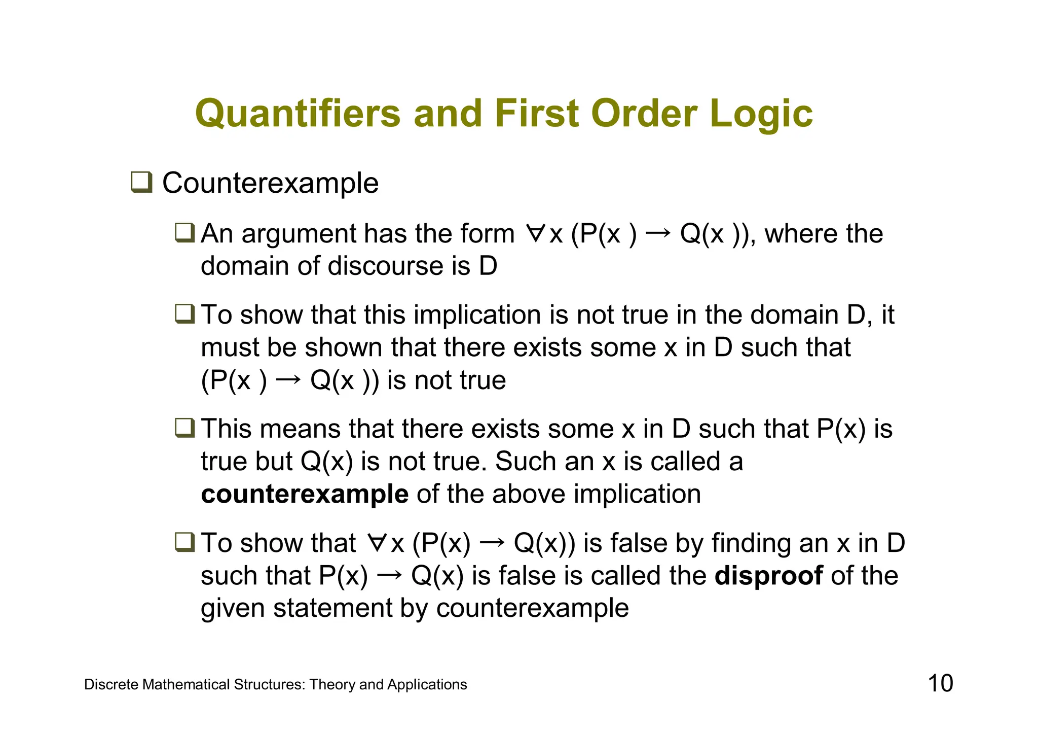 Discrete Mathematical Structures: Theory and Applications 10
Quantifiers and First Order Logic
 Counterexample
An argument has the form ∀x (P(x ) → Q(x )), where the
domain of discourse is D
To show that this implication is not true in the domain D, it
must be shown that there exists some x in D such that
(P(x ) → Q(x )) is not true
This means that there exists some x in D such that P(x) is
true but Q(x) is not true. Such an x is called a
counterexample of the above implication
To show that ∀x (P(x) → Q(x)) is false by finding an x in D
such that P(x) → Q(x) is false is called the disproof of the
given statement by counterexample
 