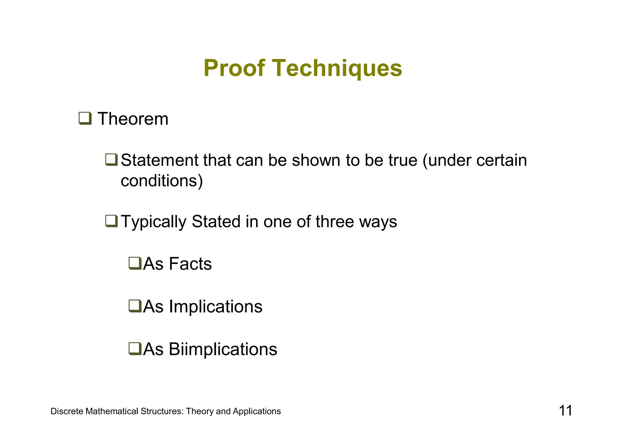 Discrete Mathematical Structures: Theory and Applications 11
Proof Techniques
 Theorem
Statement that can be shown to be true (under certain
conditions)
Typically Stated in one of three ways
As Facts
As Implications
As Biimplications
 