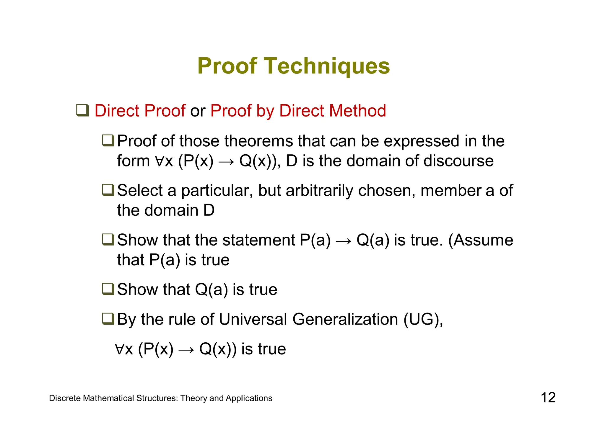 Discrete Mathematical Structures: Theory and Applications 12
Proof Techniques
 Direct Proof or Proof by Direct Method
Proof of those theorems that can be expressed in the
form ∀x (P(x) → Q(x)), D is the domain of discourse
Select a particular, but arbitrarily chosen, member a of
the domain D
Show that the statement P(a) → Q(a) is true. (Assume
that P(a) is true
Show that Q(a) is true
By the rule of Universal Generalization (UG),
∀x (P(x) → Q(x)) is true
 