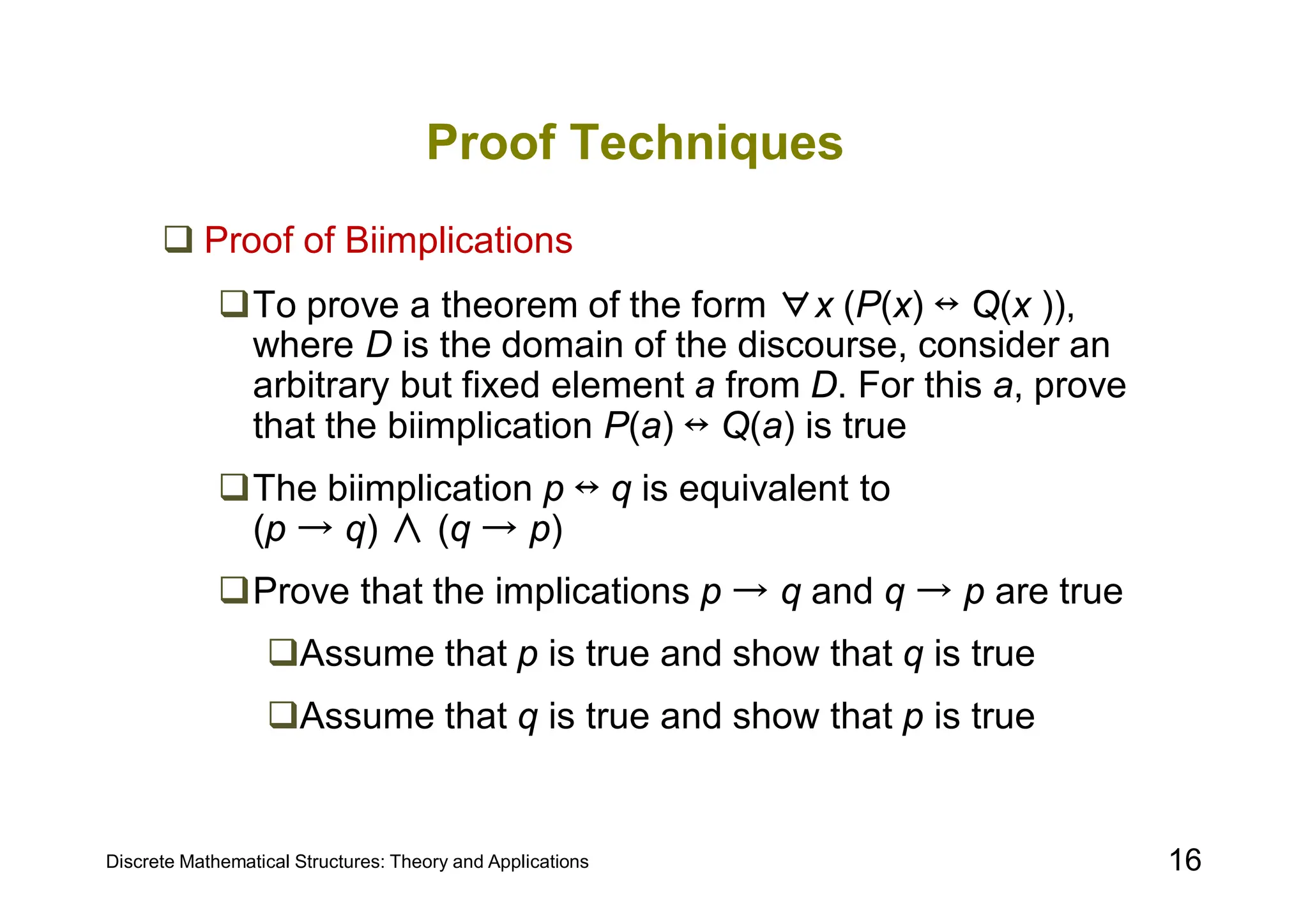 Discrete Mathematical Structures: Theory and Applications 16
Proof Techniques
 Proof of Biimplications
To prove a theorem of the form ∀x (P(x) ↔ Q(x )),
where D is the domain of the discourse, consider an
arbitrary but fixed element a from D. For this a, prove
that the biimplication P(a) ↔ Q(a) is true
The biimplication p ↔ q is equivalent to
(p → q) ∧ (q → p)
Prove that the implications p → q and q → p are true
Assume that p is true and show that q is true
Assume that q is true and show that p is true
 