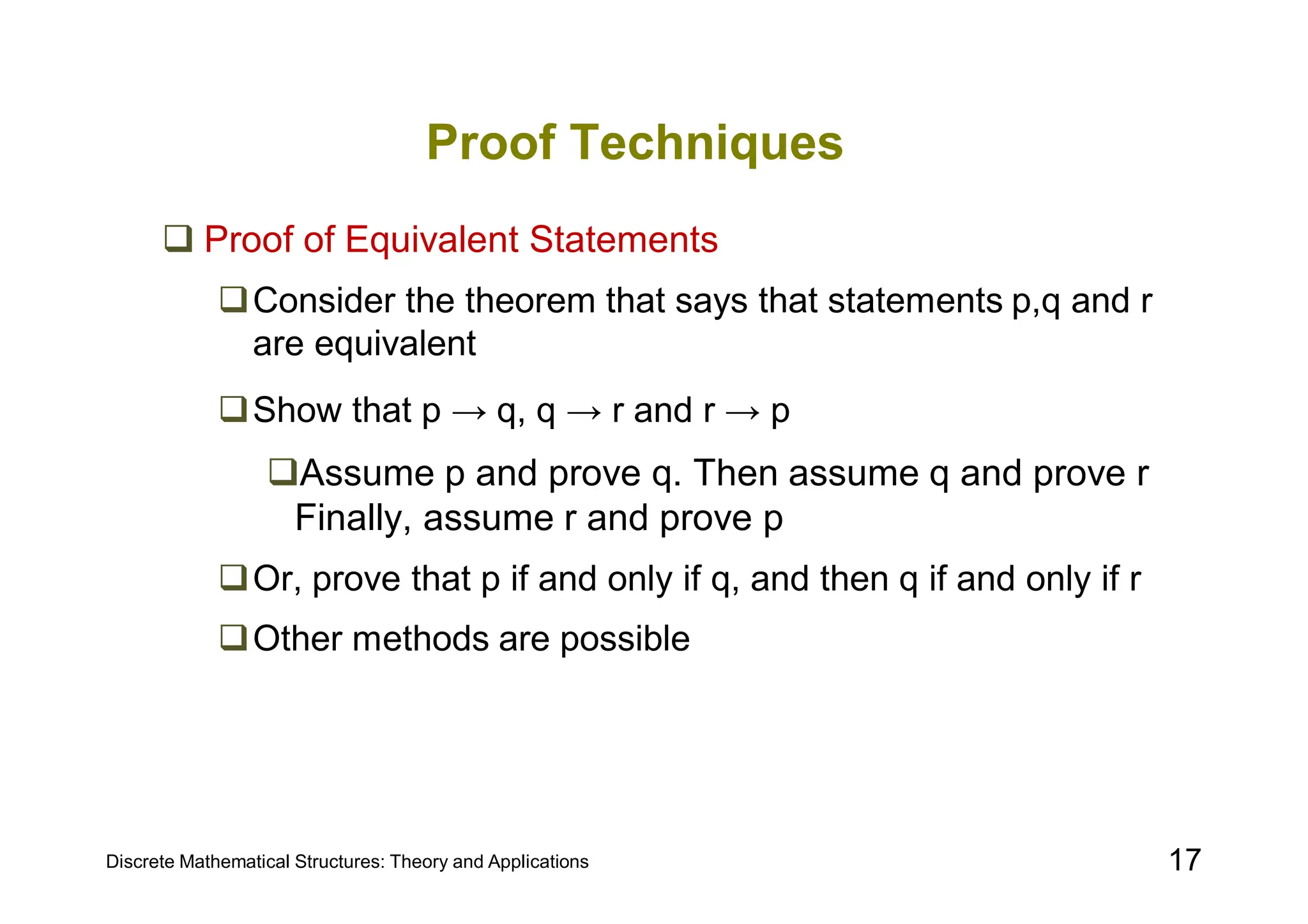 Discrete Mathematical Structures: Theory and Applications 17
Proof Techniques
 Proof of Equivalent Statements
Consider the theorem that says that statements p,q and r
are equivalent
Show that p → q, q → r and r → p
Assume p and prove q. Then assume q and prove r
Finally, assume r and prove p
Or, prove that p if and only if q, and then q if and only if r
Other methods are possible
 