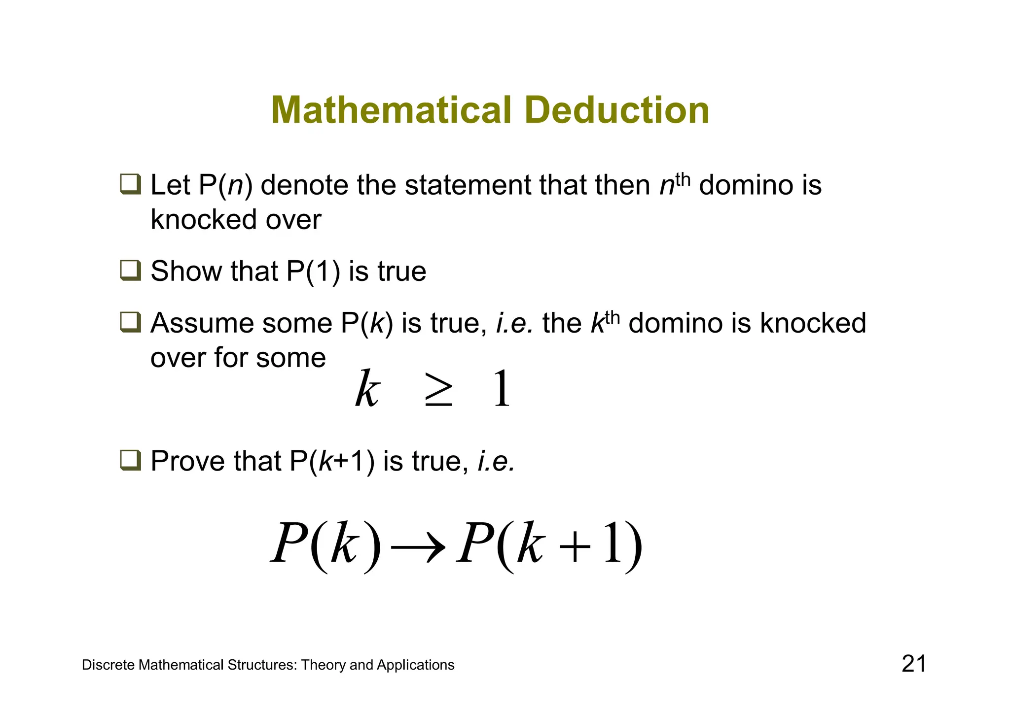 Discrete Mathematical Structures: Theory and Applications 21
Mathematical Deduction
 Let P(n) denote the statement that then nth domino is
knocked over
 Show that P(1) is true
 Assume some P(k) is true, i.e. the kth domino is knocked
over for some
 Prove that P(k+1) is true, i.e.
1

k
)
1
(
)
( 
 k
P
k
P
 